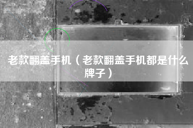 老款翻盖手机（老款翻盖手机都是什么牌子）