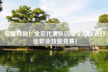 荣耀时刻！北京代表队闪耀全国陶瓷行业职业技能竞赛！
