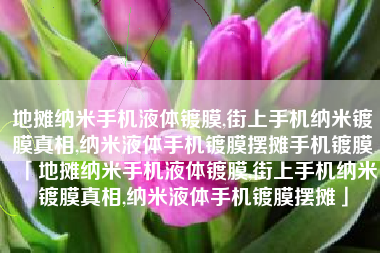 地摊纳米手机液体镀膜,街上手机纳米镀膜真相,纳米液体手机镀膜摆摊手机镀膜「地摊纳米手机液体镀膜,街上手机纳米镀膜真相,纳米液体手机镀膜摆摊」