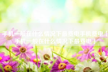 手机一般在什么情况下最费电手机费电「手机一般在什么情况下最费电」