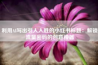 利用AI写出引人入胜的小红书标题：解锁流量密码的创意神器